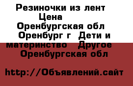 Резиночки из лент › Цена ­ 100 - Оренбургская обл., Оренбург г. Дети и материнство » Другое   . Оренбургская обл.
